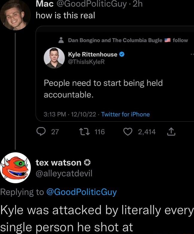 L RCClelele ololl I CIV A LCIVAERGIER L A Dan Bongino and The Columbia Bugle i follow Kyle Rittenhouse ThisisKyleR People need to start being held accountable 313 PM 121022 Twiitter for iPhone gr n 16 Q 2414 tex watson CEIEYEICEV Replying to GoodPoliticGuy Kyle was attacked by literally every single person he shot at