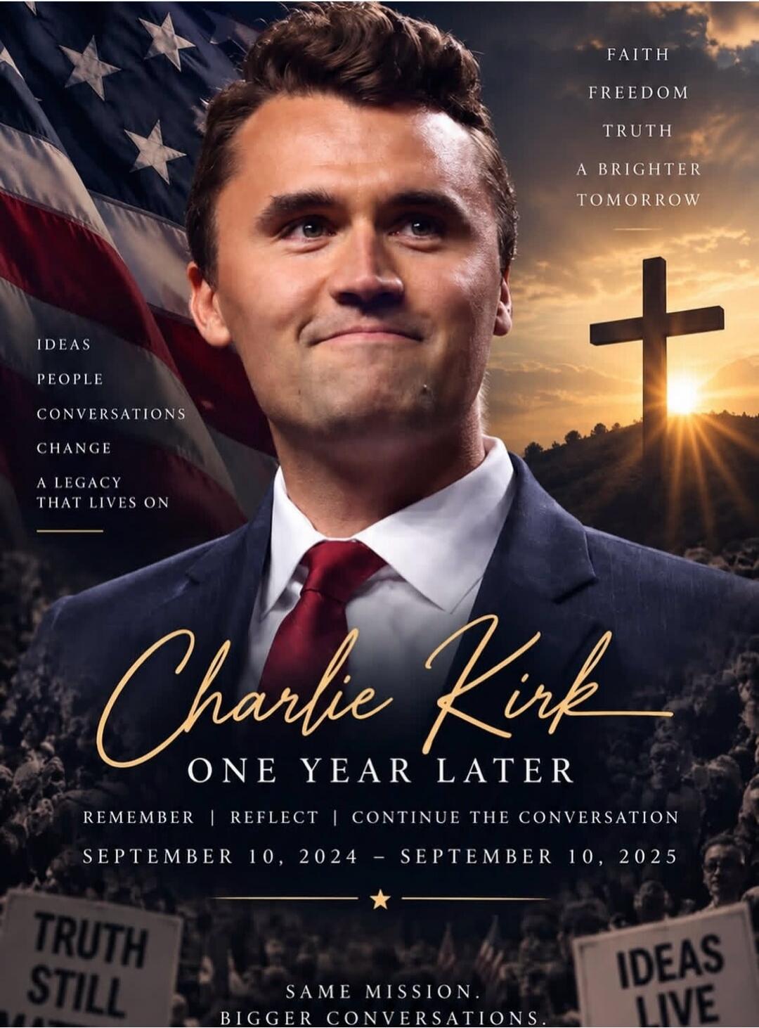 FAITH FREEDOM TRUTH A BRIGHTER TOMORROW IDEAS PEOPLE CONVERSATIONS CHANGE A LEGACY THAT LIVES ON Charlie Kirk ONE YEAR LATER REMEMBER | REFLECT | CONTINUE THE CONVERSATION SEPTEMBER 10, 2024 - SEPTEMBER 10, 2025 TRUTH STILL SAME MISSION. BIGGER CONVERSATIONS. IDEAS LIVE