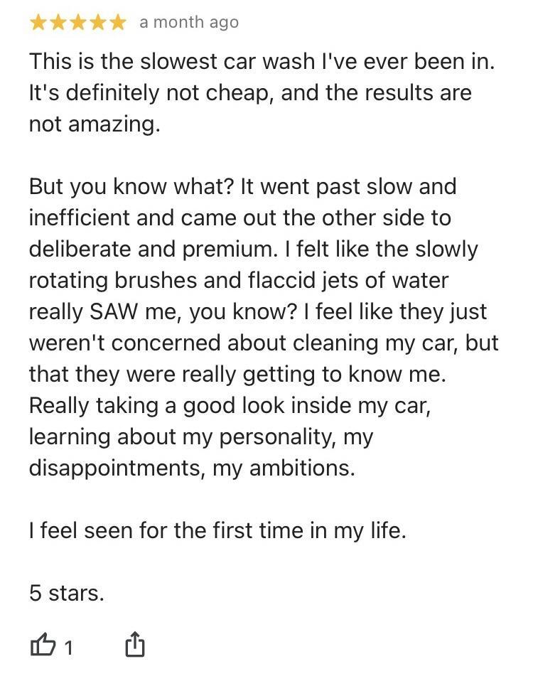 amonth ago This is the slowest car wash Ive ever been in Its definitely not cheap and the results are not amazing But you know what It went past slow and inefficient and came out the other side to deliberate and premium felt like the slowly rotating brushes and flaccid jets of water really SAW me you know feel like they just werent concerned about cleaning my car but that they were really getting 