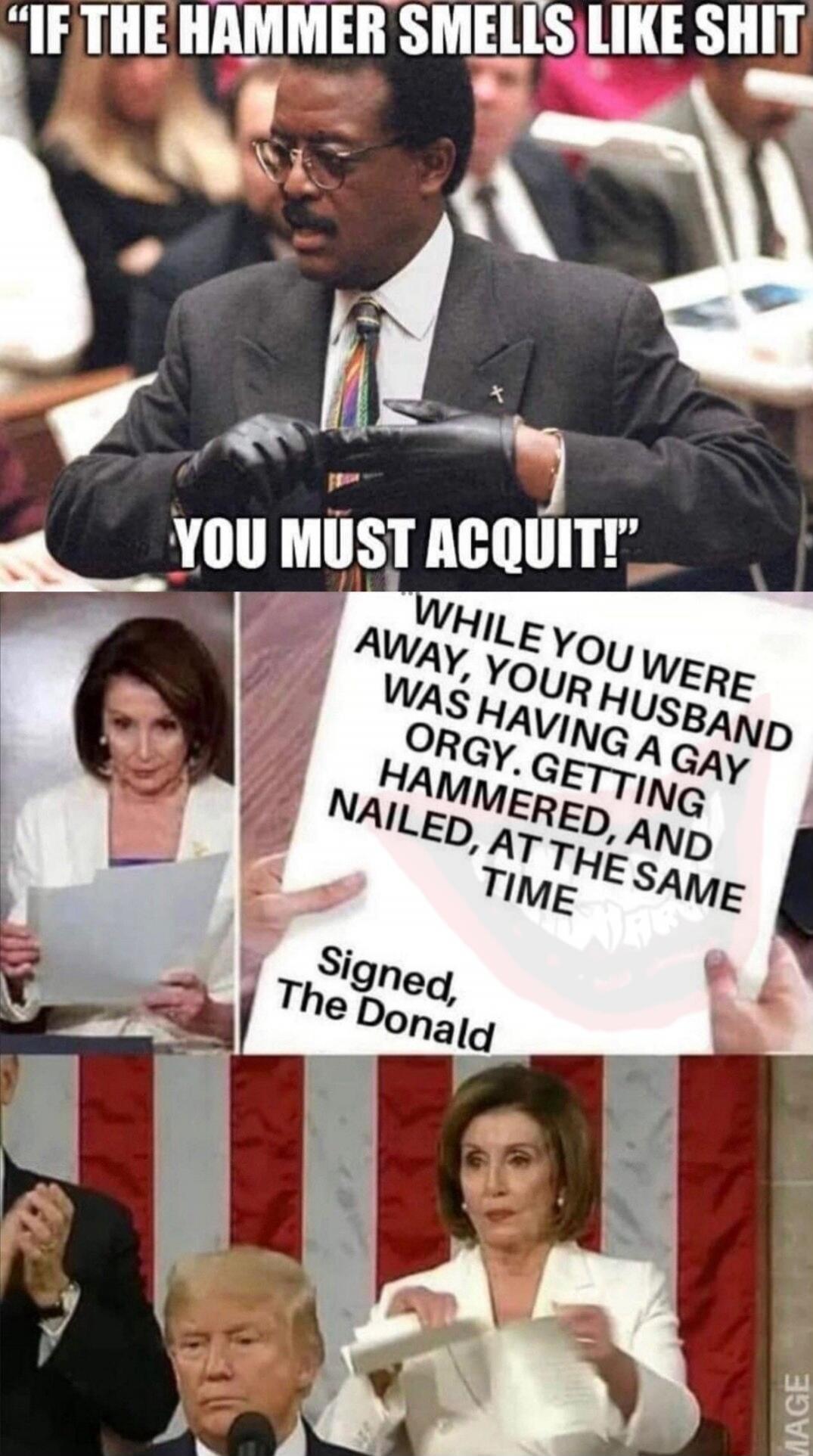 IF THE HAMMER SMELLS LIKE SHIT YOU MUST ACQUIT! WHILE YOU WERE AWAY, YOUR HUSBAND WAS HAVING A GAY ORGY. GETTING HAMMERED, AND NAILED, AT THE SAME TIME Signed, The Donald