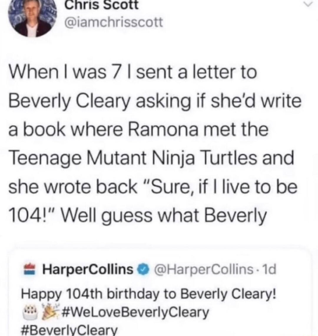 Lhris scott iamchrisscott When was 7 sent a letter to Beverly Cleary asking if shed write a book where Ramona met the Teenage Mutant Ninja Turtles and she wrote back Sure if live to be 104 Well guess what Beverly HarperCollins HarperCollins 1d Happy 104th birthday to Beverly Cleary WeLoveBeverlyCleary BeverlvCleary