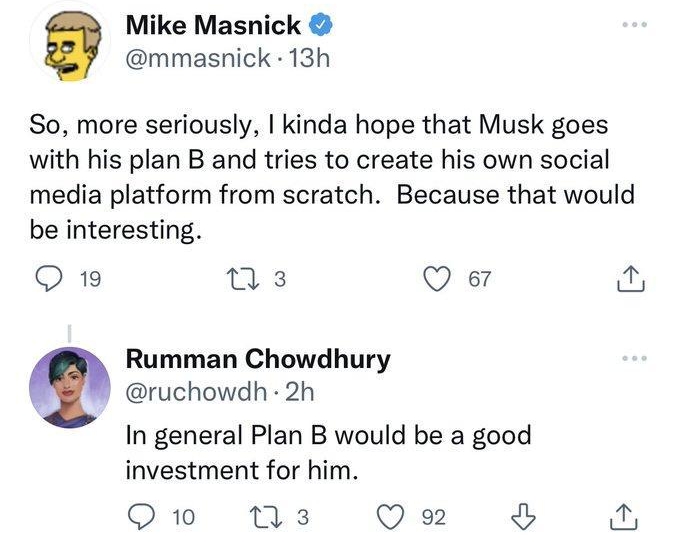 Rumman Chowdhury replied Mike Masnick mmasnick 13h So more seriously kinda hope that Musk goes with his plan B and tries to create his own social media platform from scratch Because that would be interesting Q19 ms Q er Rumman Chowdhury ruchowdh 2h In general Plan B would be a good investment for him Qo M3 Qe