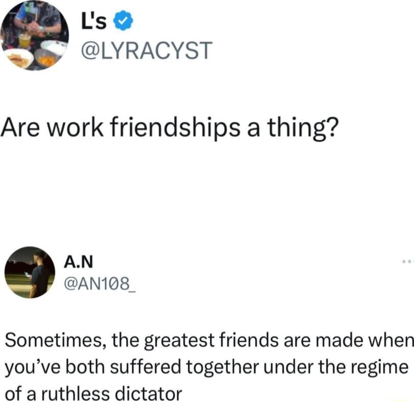 e Ls LYRACYST Are work friendships a thing AN AN108_ Sometimes the greatest friends are made when youve both suffered together under the regime of aruthless dictator