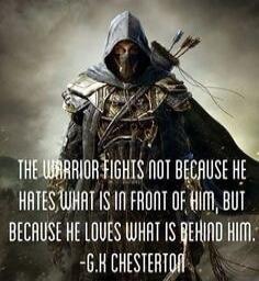 THE WARRIOR FIGHTS NOT BECAUSE HE HATES WHAT IS IN FRONT OF HIM, BUT BECAUSE HE LOVES WHAT IS BEHIND HIM. -G.K CHESTERTON