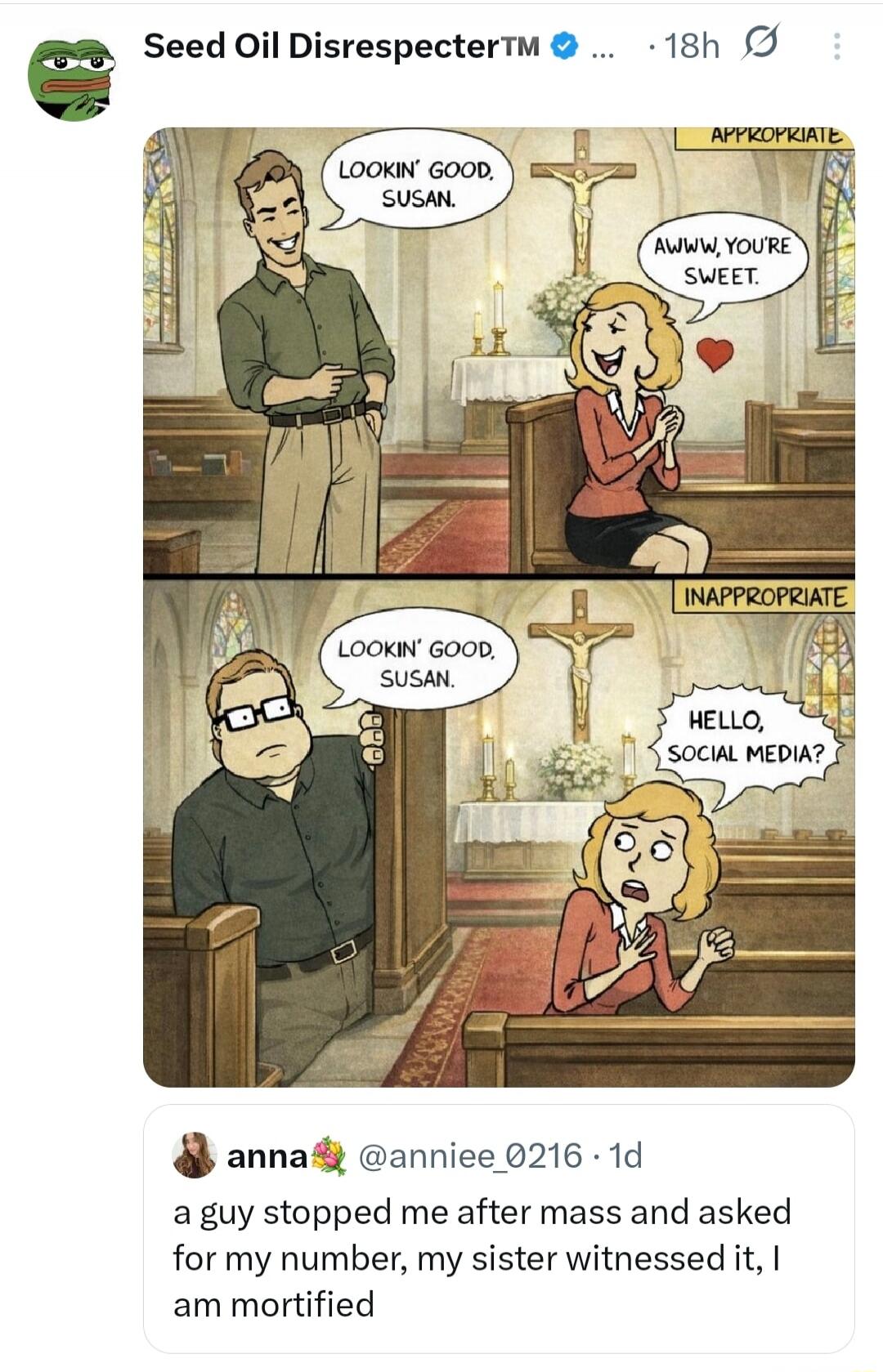 LOOKIN' GOOD, SUSAN.  AWW YOU'RE SWEET.  LOOKIN' GOOD, SUSAN.  HELLO, SOCIAL MEDIA?  (labels: APPROPRIATE, INAPPROPRIATE)  a guy stopped me after mass and asked for my number, my sister witnessed it, I am mortified