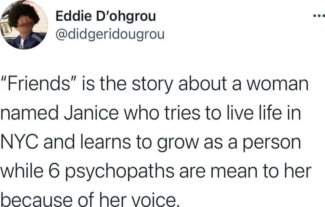 Eddie Dohgrou didgeridougrou Friends is the story about a woman named Janice who tries to live life in NYC and learns to grow as a person while 6 psychopaths are mean to her because of her voice