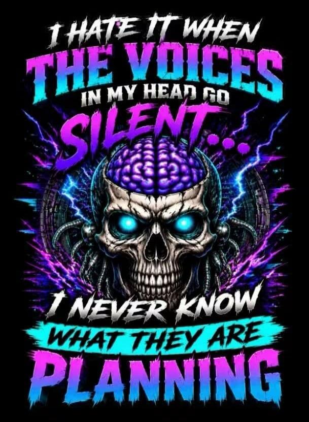 I HATE IT WHEN THE VOICES IN MY HEAD GO SILENT... I NEVER KNOW WHAT THEY ARE PLANNING