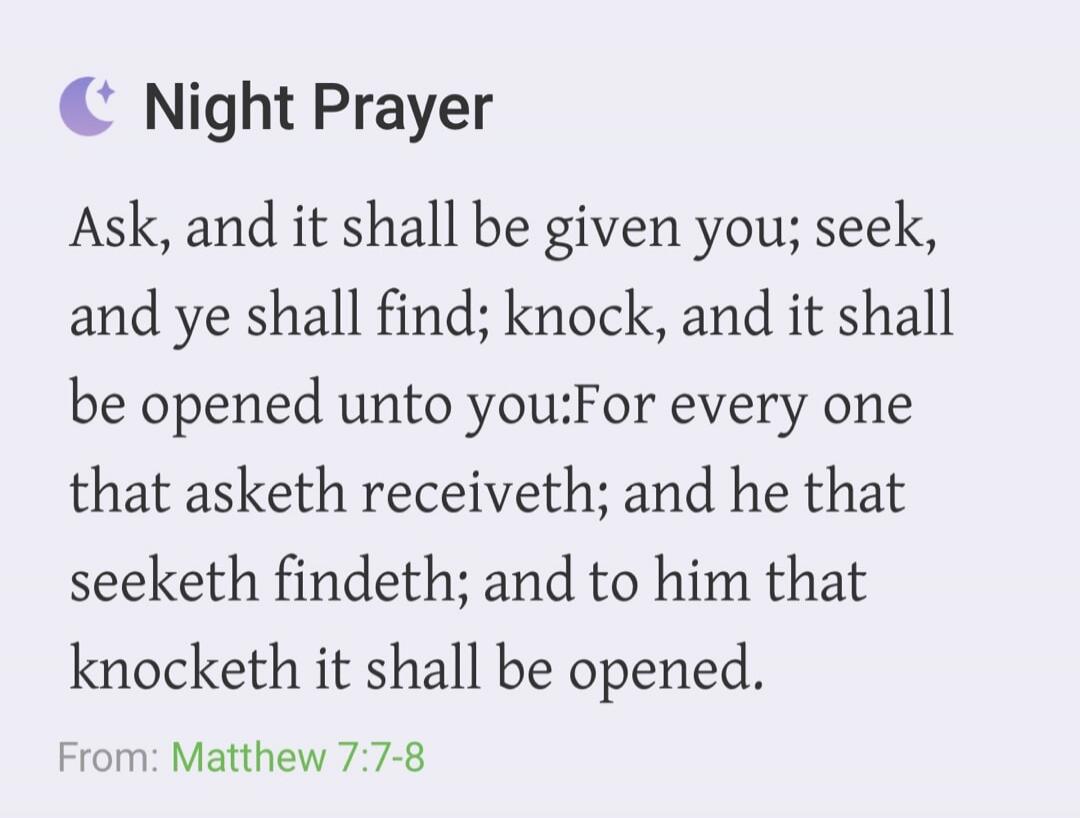 Night Prayer. Ask, and it shall be given you; seek, and ye shall find; knock, and it shall be opened unto you: For every one that asketh receiveth; and he that seeketh findeth; and to him that knocketh it shall be opened. From: Matthew 7:7-8