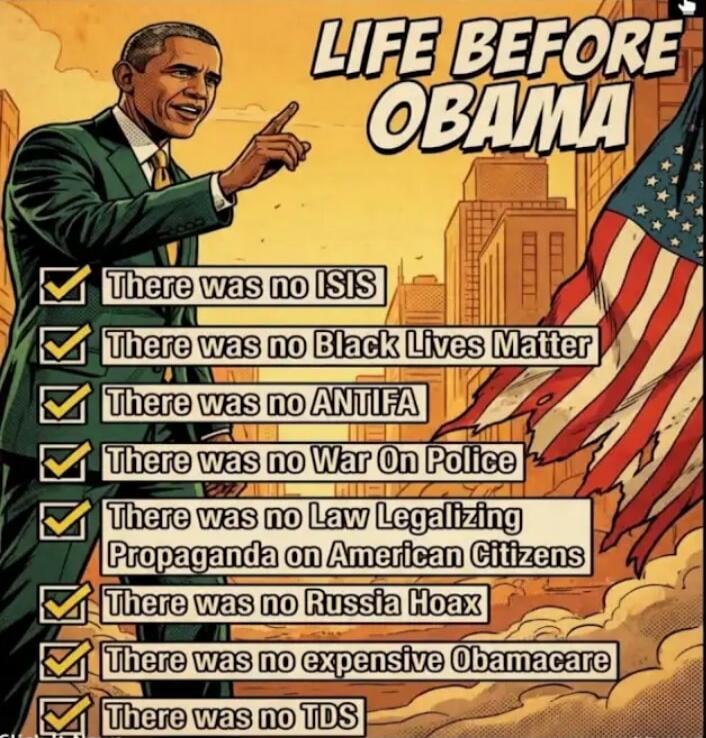 LIFE BEFORE OBAMA. There was no ISIS. There was no Black Lives Matter. There was no ANTIFA. There was no War On Police. There was no Law Legalizing Propaganda on American Citizens. There was no Russia Hoax. There was no expensive Obamacare. There was no TDS.