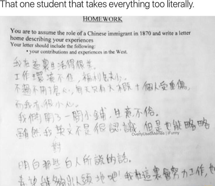 That one student that takes everything too literally HOMEWORK You are to assume the role of a Chinese immigrant in 1570 and wrie 3 leter home describing your expericnces Youtltc should lade e lowng your contbtions nd expecnces n e Wewt THR A A AENER R B e Rk ACIL S L et 54 LE O b _ y e iRy BTN o