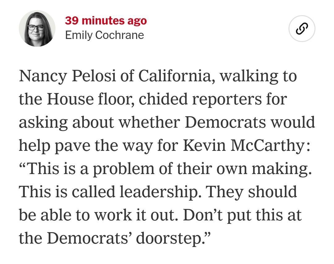 39 minutes ago a Emily Cochrane 3 Nancy Pelosi of California walking to the House floor chided reporters for asking about whether Democrats would help pave the way for Kevin McCarthy This is a problem of their own making This is called leadership They should be able to work it out Dont put this at the Democrats doorstep