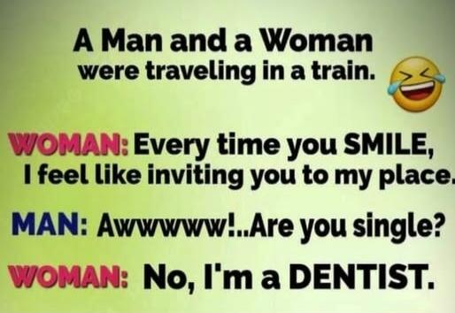 A Man and a Woman were traveling in a train. WOMAN: Every time you SMILE, I feel like inviting you to my place. MAN: Awwwww!...Are you single? WOMAN: No, I'm a DENTIST.