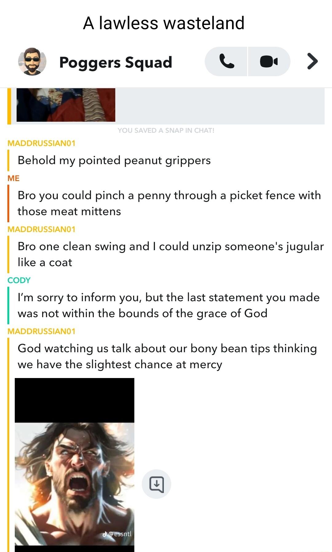 A lawless wasteland Q Poggers Squad L e MADDRUSSIAND Behold my pointed peanut grippers e Bro you could pinch a penny through a picket fence with those meat mittens MADDRUSSIANG Bro one clean swing and could unzip someones jugular like a coat coov Im sorry to inform you but the last statement you made was not within the bounds of the grace of God MADDRUSSIANOY God watching us talk about our bony be