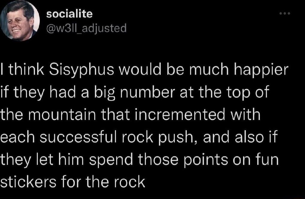 socialite w3ll_adjusted think Sisyphus would be much happier if they had a big number at the top of the mountain that incremented with each successful rock push and also if they let him spend those points on fun stickers for the rock