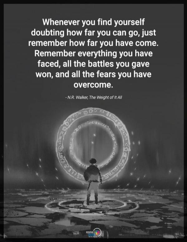 Whenever you find yourself doubting how far you can go, just remember how far you have come. Remember everything you have faced, all the battles you gave won, and all the fears you have overcome.
— N.R. Walker, The Weight of It All