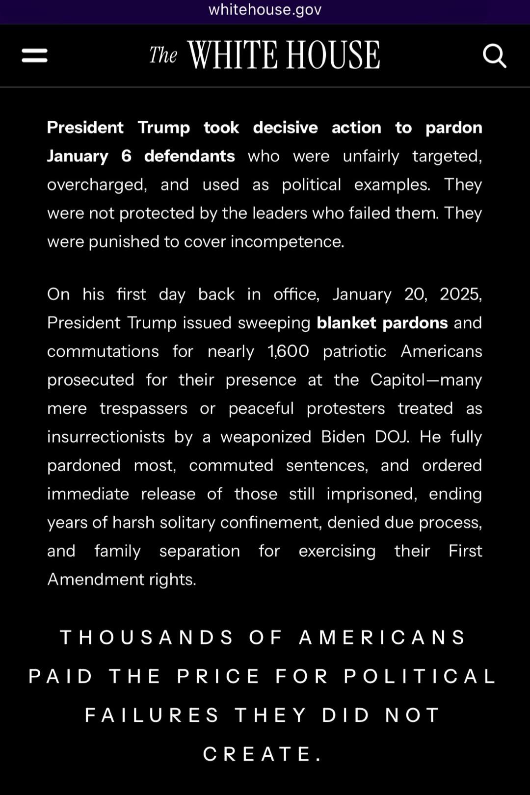 The WHITE HOUSE
President Trump took decisive action to pardon January 6 defendants who were unfairly targeted, overcharged, and used as political examples. They were not protected by the leaders who failed them. They were punished to cover incompetence.

On his first day back in office, January 20, 2025, President Trump issued sweeping blanket par