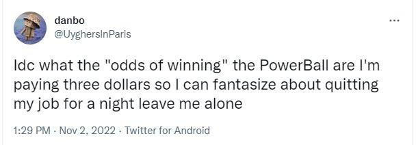 danbo UyghersinParis Idc what the odds of winning the PowerBall are Im paying three dollars so can fantasize about quitting my job for a night leave me alone 129 PM Nov 2 2022 Twitter for Android 300 Retwests 35 Quote Twests 2930 Likes Qo L J 23