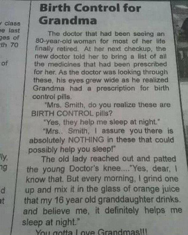 as Q Birth Control for Grandma The doctor that had been seeing an 80 year old woman for most of her lite finally retired At her next checkup the new doctor told her to bring list of all the medicines thal had been prescribed for her As the doctor was looking through these his eyes grew wide as he realized Grandma had a prescription for birth control pills Mre Smith do you realize these are BIRTH C