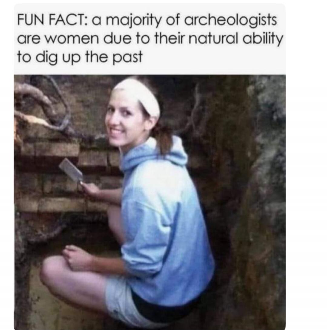 FUN FACT: a majority of archeologists are women due to their natural ability to dig up the past