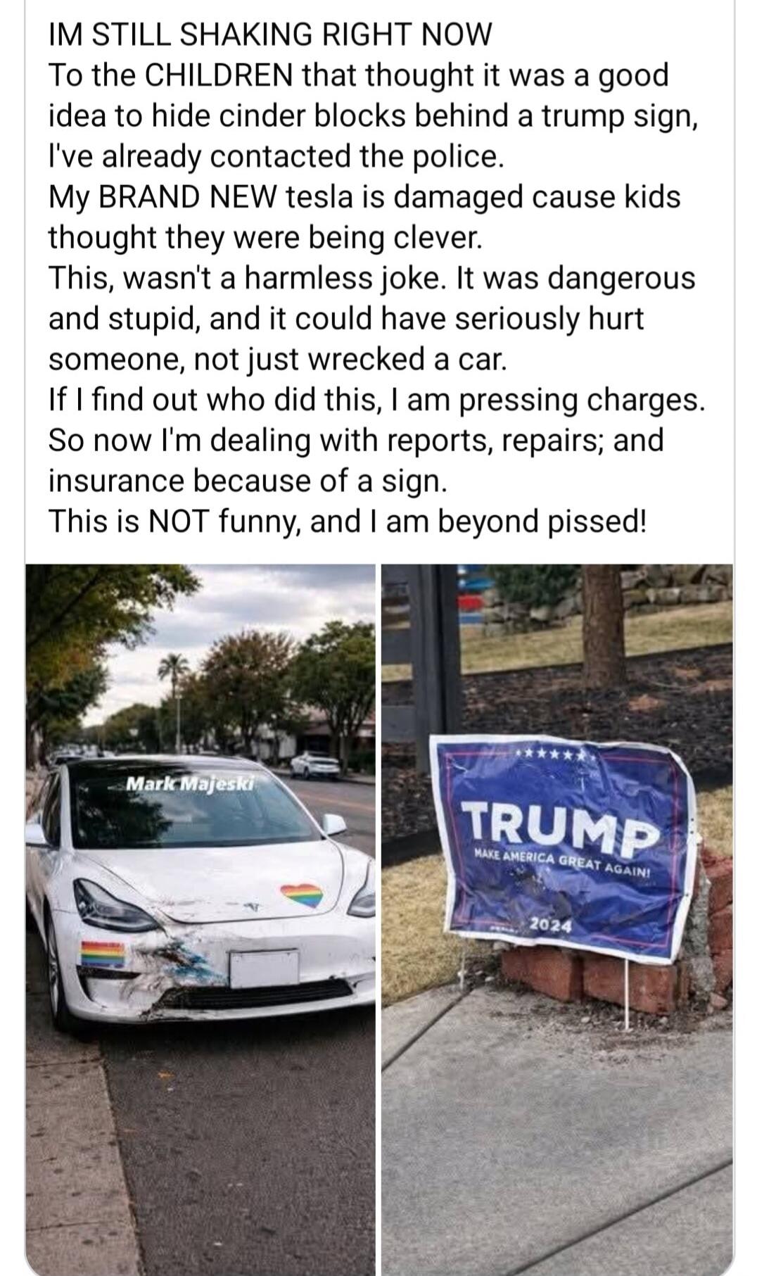 IM STILL SHAKING RIGHT NOW. To the CHILDREN that thought it was a good idea to hide cinder blocks behind a trump sign, I've already contacted the police. My BRAND NEW tesla is damaged cause kids thought they were being clever. This, wasn't a harmless joke. It was dangerous and stupid, and it could have seriously hurt someone, not just wrecked a car