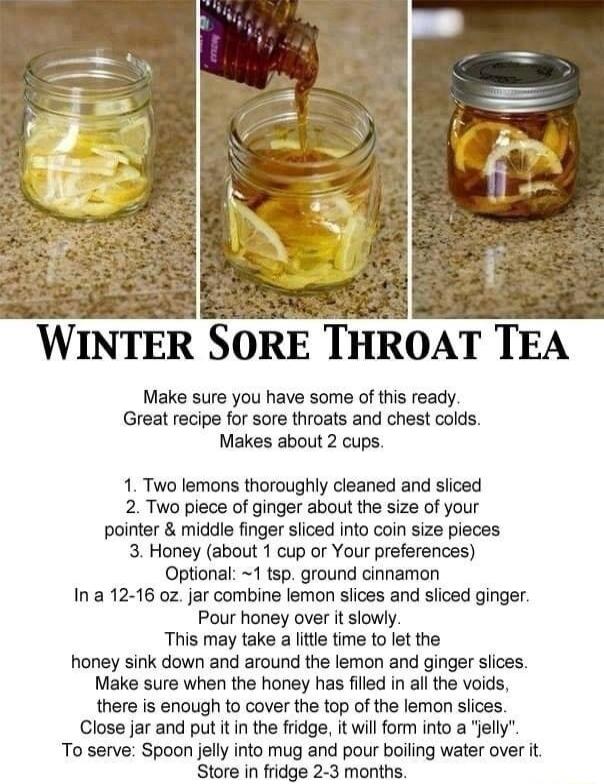 WINTER SORE THROAT TEA Make sure you have some of this ready Great recipe for sore throats and chest colds Makes about 2 cups 1 Two lemons thoroughly cleaned and sliced 2 Two piece of ginger about the size of your pointer middle finger sliced into coin size pieces 3 Honey about 1 cup or Your preferences Optional 1 tsp ground cinnamon Ina 12 16 0z jar combine lemon siices and sliced ginger Pour hon