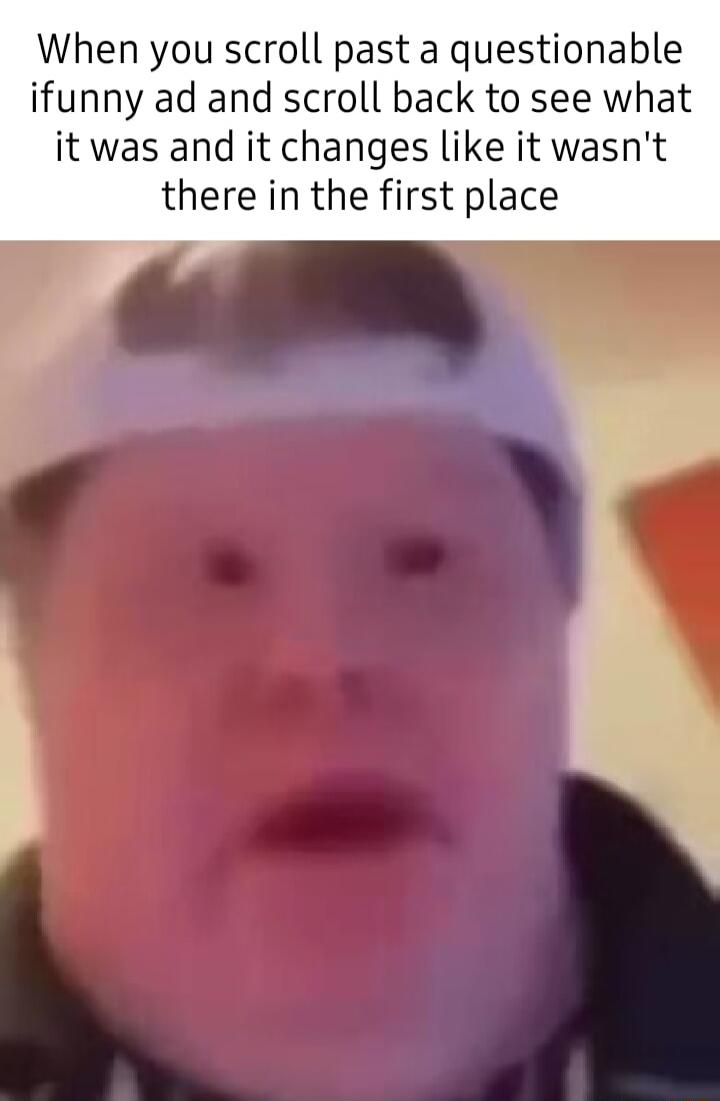 When you scroll past a questionable ifunny ad and scroll back to see what it was and it changes like it wasnt there in the first place