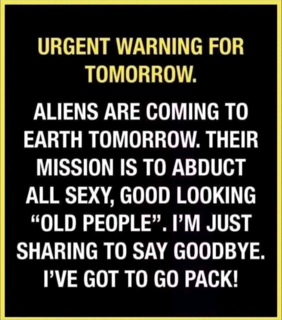 URGENT WARNING FOR TOMORROW. ALIENS ARE COMING TO EARTH TOMORROW. THEIR MISSION IS TO ABDUCT ALL SEXY, GOOD LOOKING 'OLD PEOPLE'. I'M JUST SHARING TO SAY GOODBYE. I'VE GOT TO GO PACK!