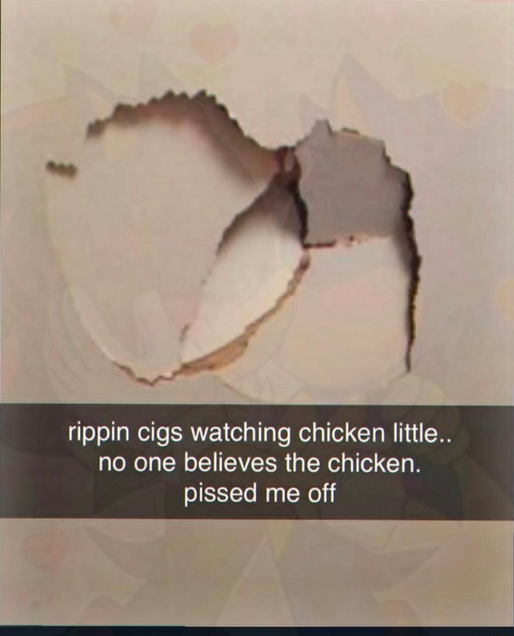 rippin cigs watching chicken little.. no one believes the chicken. pissed me off