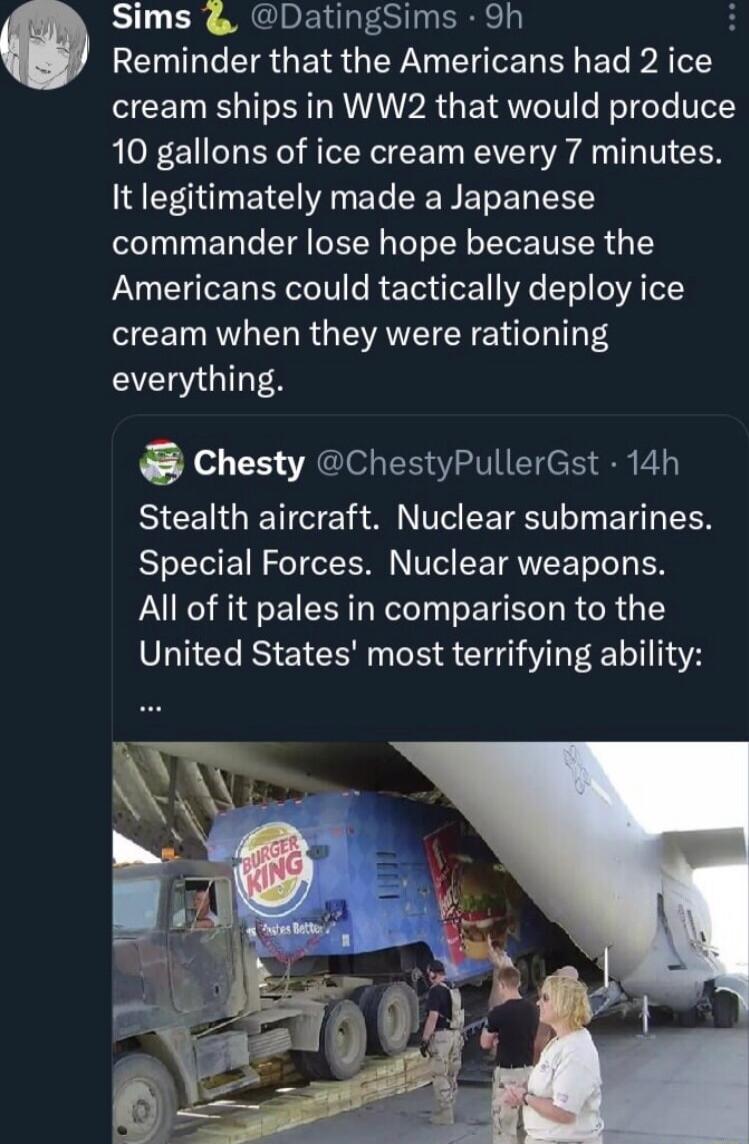Sims DatingSims 9h RENILGEISGEISGEY N EHIEL R EL AT cream ships in WW2 that would produce 10 gallons of ice cream every 7 minutes It legitimately made a Japanese commander lose hope because the Americans could tactically deploy ice cream when they were rationing everything Chesty ChestyPullerGst 14h BICEIGRETE ANV EETET T E LR Special Forces Nuclear weapons All of it pales in comparison to the Uni
