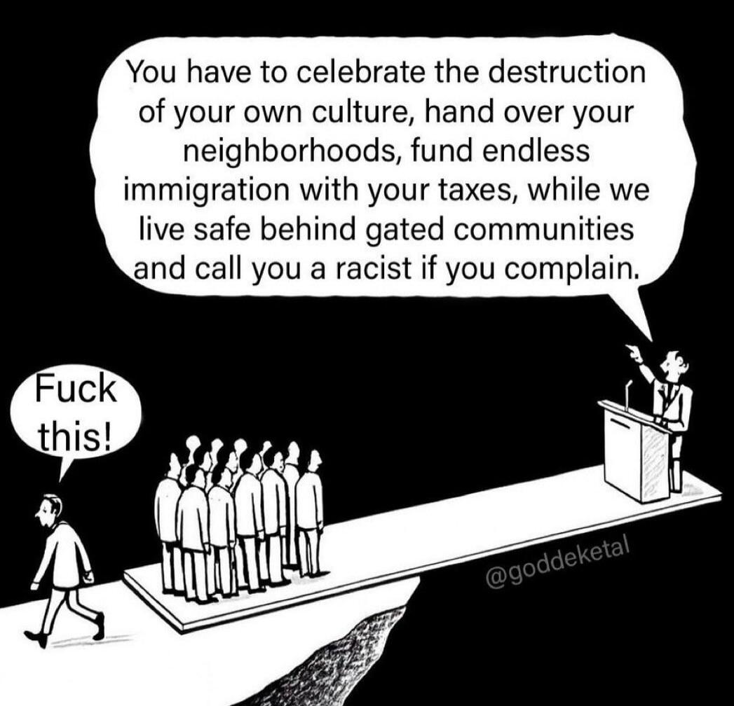 You have to celebrate the destruction of your own culture, hand over your neighborhoods, fund endless immigration with your taxes, while we live safe behind gated communities and call you a racist if you complain. Fuck this!
