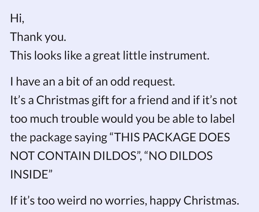 Hi Thank you This looks like a great little instrument I have an a bit of an odd request Its a Christmas gift for a friend and if its not too much trouble would you be able to label the package saying THIS PACKAGE DOES NOT CONTAIN DILDOS NO DILDOS INSIDE If its too weird no worries happy Christmas