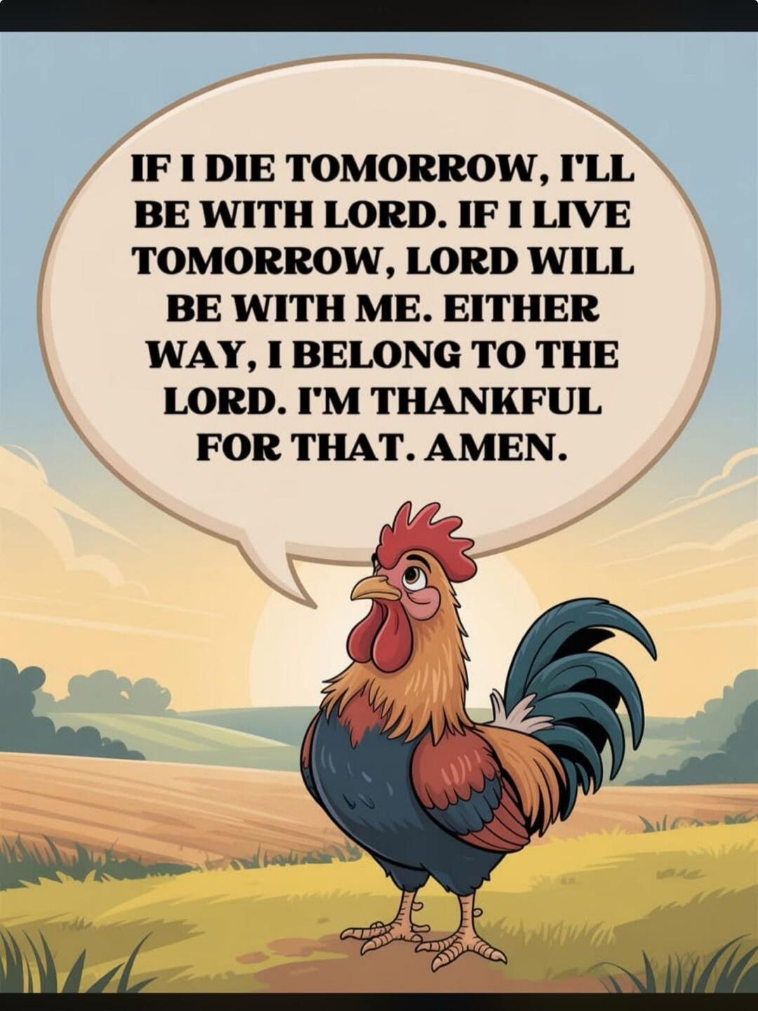 IF I DIE TOMORROW, I'LL BE WITH LORD. IF I LIVE TOMORROW, LORD WILL BE WITH ME. EITHER WAY, I BELONG TO THE LORD. I'M THANKFUL FOR THAT. AMEN.