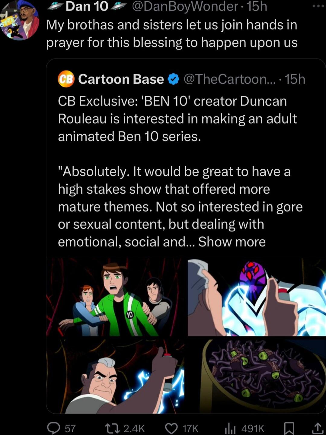 Dan10 DanBoyWonder 15h My brothas and sisters let us join hands in prayer for this blessing to happen upon us cartoon Base TheCartoon 15h CB Exclusive BEN 10 creator Duncan Rouleau is interested in making an adult animated Ben 10 series Absolutely It would be great to have a high stakes show that offered more mature themes Not so interested in gore or sexual content but dealing with emotional soci