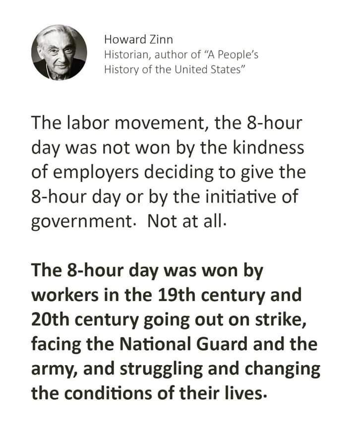 Z Howard Zinn Y A Histor thor of A Peoples History of the United States The labor movement the 8 hour day was not won by the kindness of employers deciding to give the 8 hour day or by the initiative of government Not at all The 8 hour day was won by workers in the 19th century and 20th century going out on strike facing the National Guard and the army and struggling and changing the conditions of