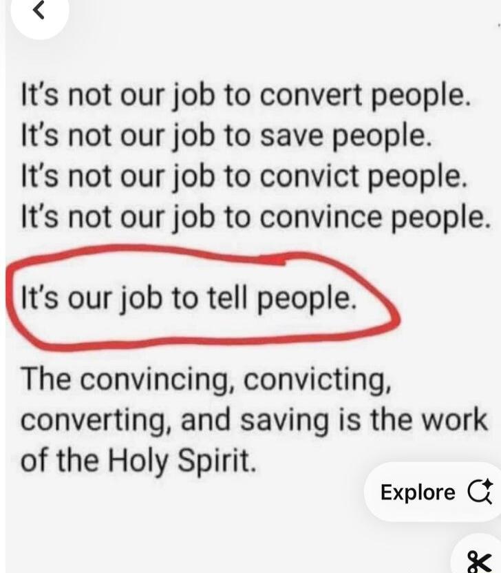 Its not our job to convert people Its not our job to save people Its not our job to convict people Its not our job to convince people Its our job to tell people The convincing convicting converting and saving is the work of the Holy Spirit Explore C 174