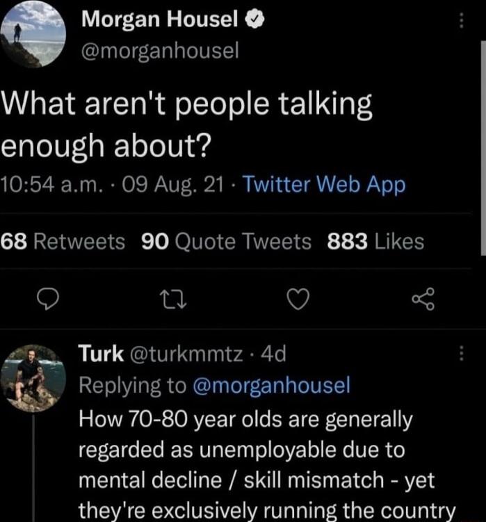 Morgan Housel CINTCIEERLIITES What arent people talking enough about 1054 am 09 Aug 21 Twitter Web App 68 Retweets 90 Quote Tweets 883 Likes Q 0 V i Turk turkmmtz 4d Replying to morganhousel How 70 80 year olds are generally regarded as unemployable due to mental decline skill mismatch yet theyre exclusively running the country