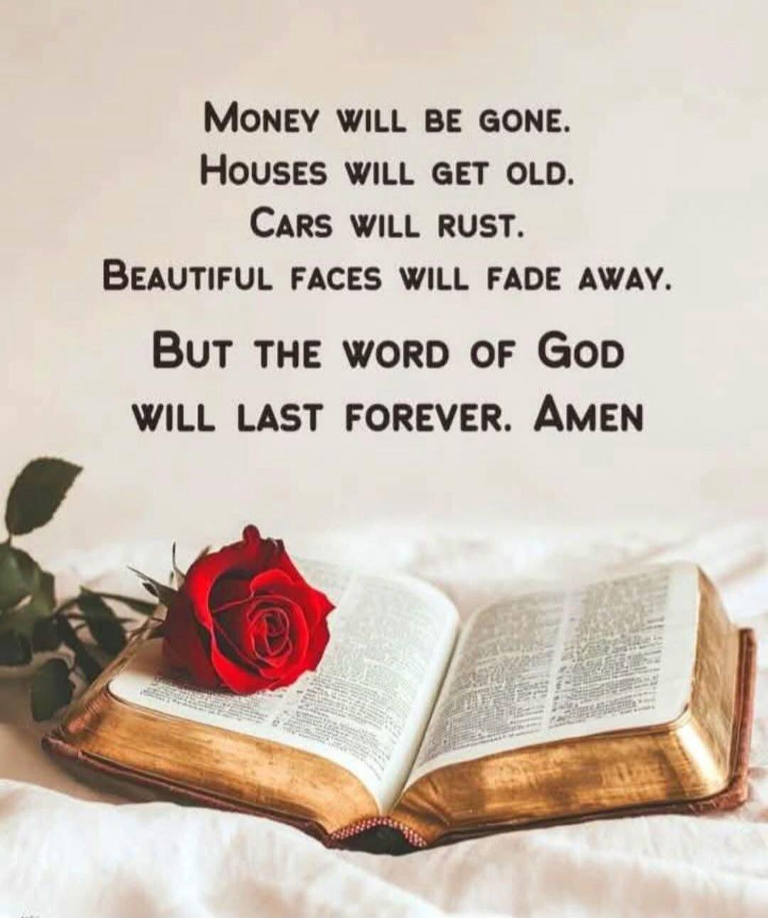 Money will be gone. Houses will get old. Cars will rust. Beautiful faces will fade away. But the Word of God will last forever. Amen
