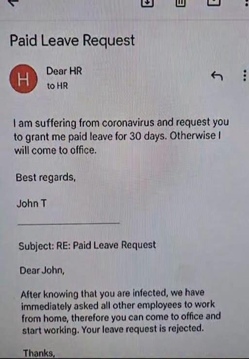 Paid Leave Request. Dear HR. I am suffering from coronavirus and request you to grant me paid leave for 30 days. Otherwise I will come to office. Best regards, John T. RE: Paid Leave Request. Dear John, After knowing that you are infected, we have immediately asked all other employees to work from home, therefore you can come to office and start wo