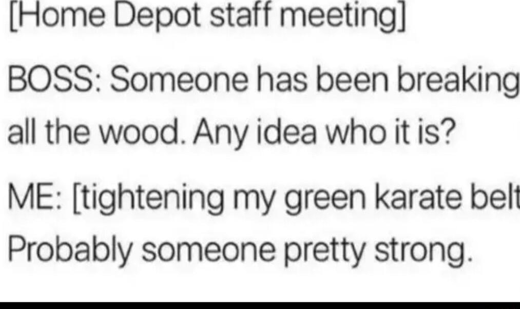 Home Depot staft meeting BOSS Someone has been breaking all the wood Any idea who it is ME tightening my green karate bell Probably someone pretty strong