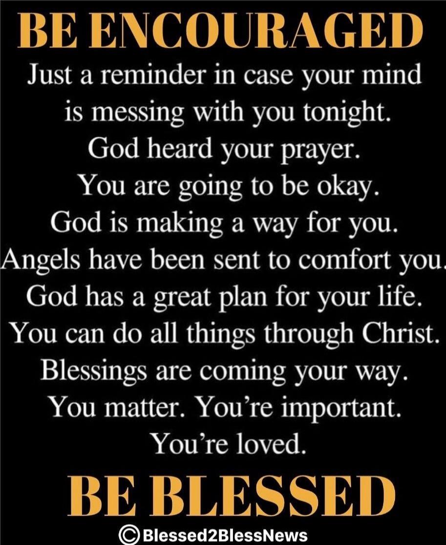 BE ENCOURAGED Just a reminder in case your mind is messing with you tonight. God heard your prayer. You are going to be okay. God is making a way for you. Angels have been sent to comfort you. God has a great plan for your life. You can do all things through Christ. Blessings are coming your way. You matter. You're important. You're loved. BE BLESS