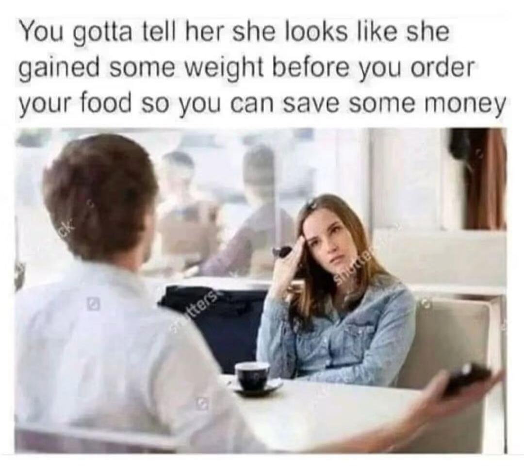 You gotta tell her she looks like she gained some weight before you order your food so you can save some money