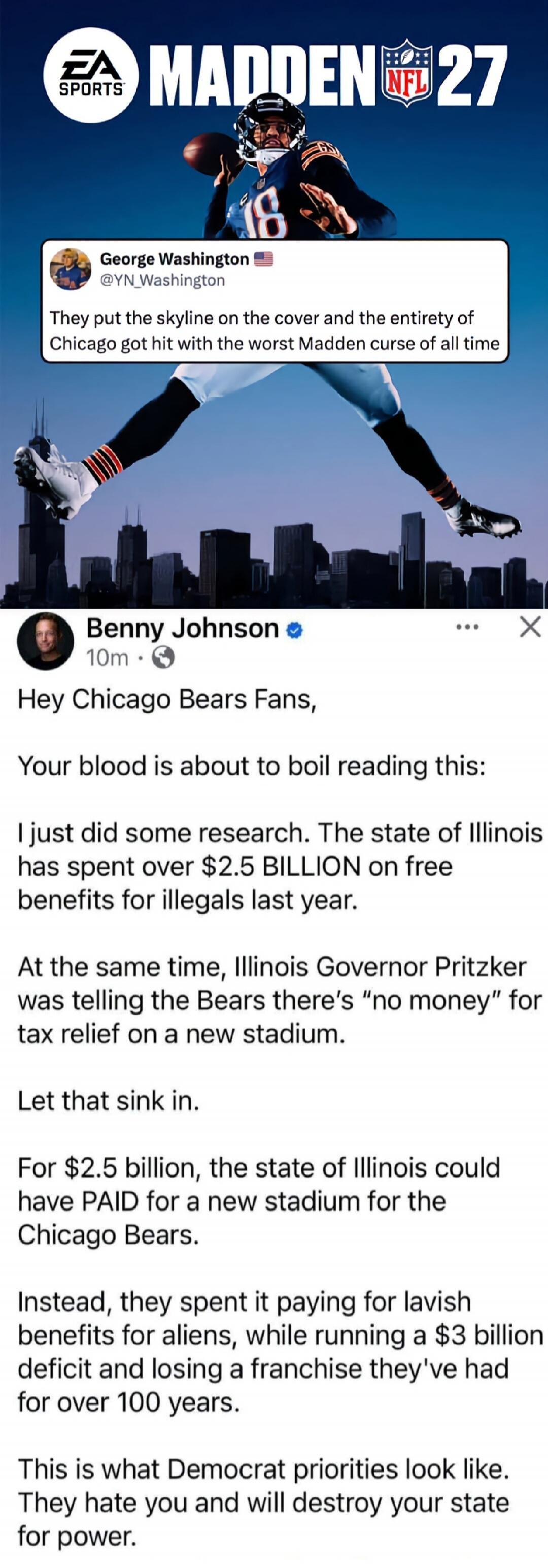 EA SPORTS MADDEN NFL 27. George Washington @YN_Washington: They put the skyline on the cover and the entirety of Chicago got hit with the worst Madden curse of all time. Benny Johnson: Hey Chicago Bears Fans, Your blood is about to boil reading this: I just did some research. The state of Illinois has spent over $2.5 BILLION on free benefits for il