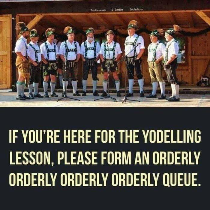 IF YOURE HERE FOR THE YODELLING LESSON PLEASE FORM AN ORDERLY ORDERLY ORDERLY ORDERLY QUEUE