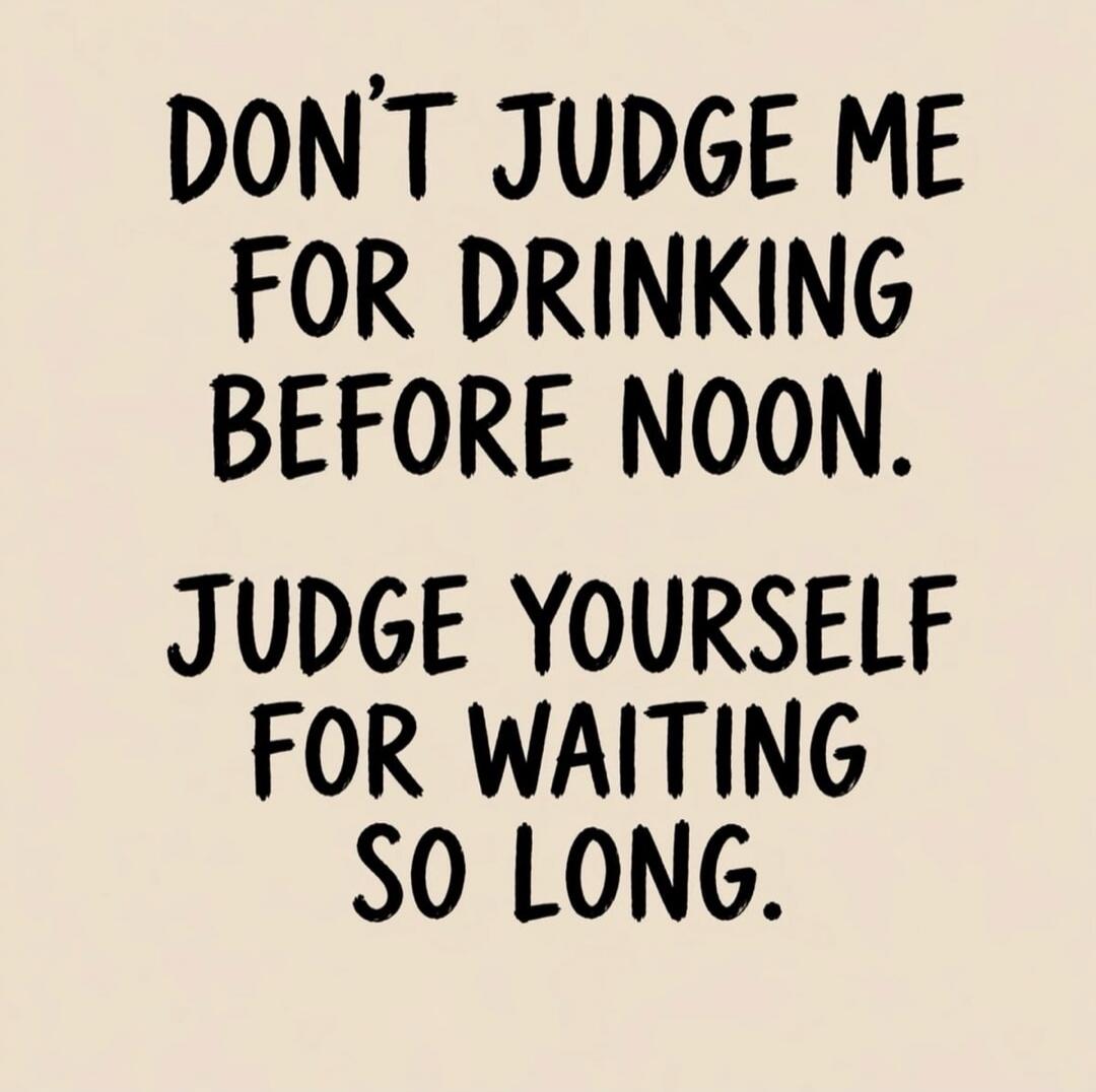 DON'T JUDGE ME FOR DRINKING BEFORE NOON. JUDGE YOURSELF FOR WAITING SO LONG.