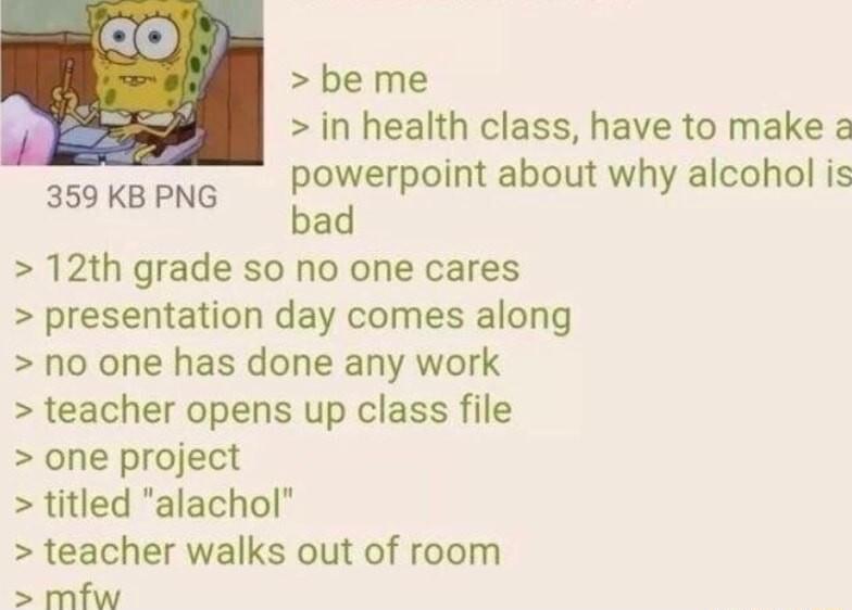 be me in health class have to make powerpoint about why alcohol is bad 12th grade so no one cares presentation day comes along no one has done any work teacher opens up class file one project titled alachol teacher walks out of room mfw 359 KB PNG