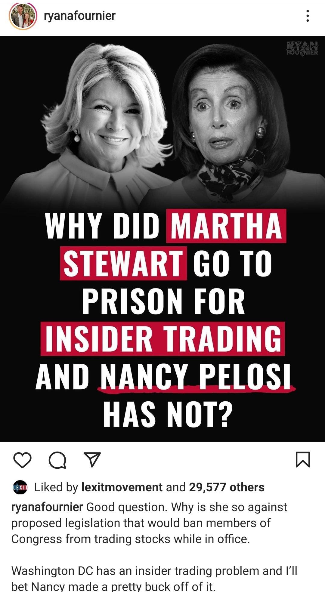 ryanafournier WHY DID MARTHA STEWART GO T0 PRISON FOR INSIDER TRADING AND NANCY PELOSI HAS NOT QY W Liked by lexitmovement and 29577 others ryanafournier Good question Why is she so against proposed legislation that would ban members of Congress from trading stocks while in office Washington DC has an insider trading problem and Ill bet Nancy made a pretty buck off of it