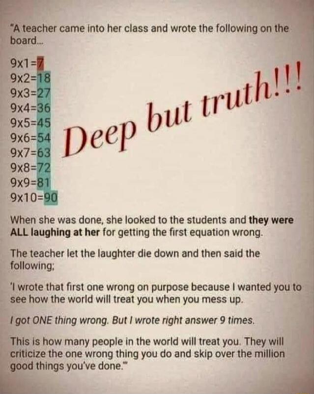 A teacher came into her class and wrote the following on the board...
9x1=7
9x2=18
9x3=27
9x4=36
9x5=45
9x6=54
9x7=63
9x8=72
9x9=81
9x10=90
Deep but truth!!!

When she was done, she looked to the students and they were ALL laughing at her for getting the first equation wrong.
The teacher let the laughter die down and then said the following:
'I wro