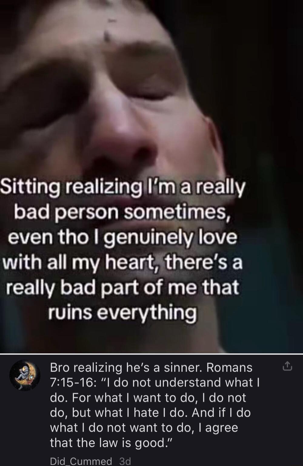 SRR P T U EN R bad person sometimes even tho genuinely love with all my heartitheres a CEVAET Nl el f 1 R T ruins everything 5 Bro realizing hes a sinner Romans 715 16 I do not understand what do For what want to do do not do but what hate do And if do what do not want to do agree that the law is good Did Cummed 2d