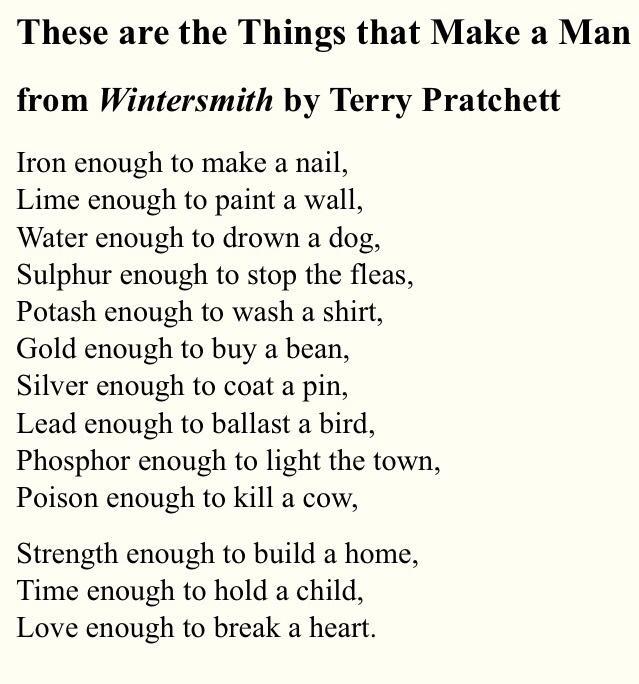 These are the Things that Make a Man from Wintersmith by Terry Pratchett Iron enough to make a nail Lime enough to paint a wall Water enough to drown a dog Sulphur enough to stop the fleas Potash enough to wash a shirt Gold enough to buy a bean Silver enough to coat a pin Lead enough to ballast a bird Phosphor enough to light the town Poison enough to kill a cow Strength enough to build a home Tim