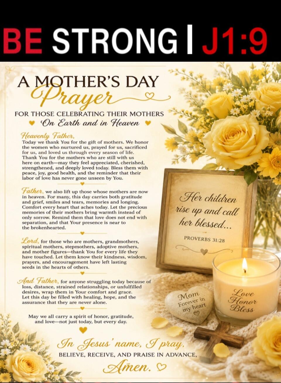 BE STRONG | J1:9 A MOTHER'S DAY Prayer FOR THOSE CELEBRATING THEIR MOTHERS On Earth and in Heaven Heavenly Father, Today we thank You for the gift of mothers. We honor the women who nurtured us, prayed for us, sacrificed for us, and loved us through every season of life. Thank You for the mothers who are still with us here on earth—may they feel ap